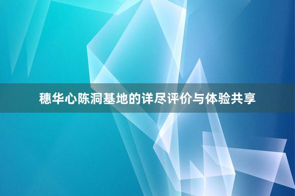 穗华心陈洞基地的详尽评价与体验共享