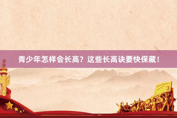 青少年怎样会长高？这些长高诀要快保藏！