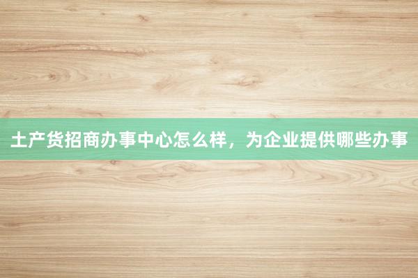 土产货招商办事中心怎么样，为企业提供哪些办事