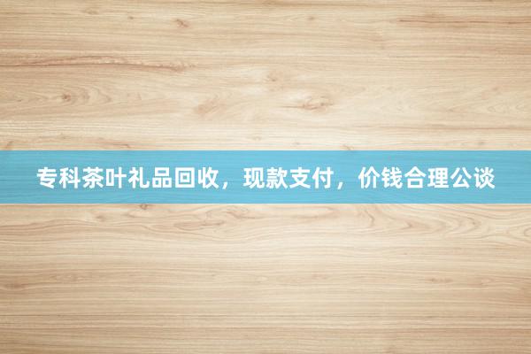 专科茶叶礼品回收，现款支付，价钱合理公谈