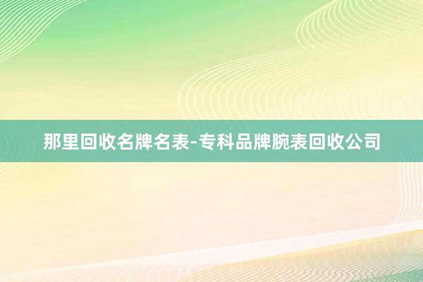 那里回收名牌名表-专科品牌腕表回收公司